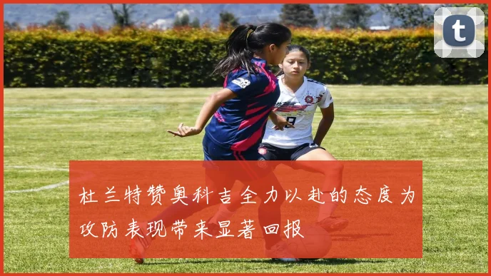 杜兰特赞奥科吉全力以赴的态度为攻防表现带来显著回报