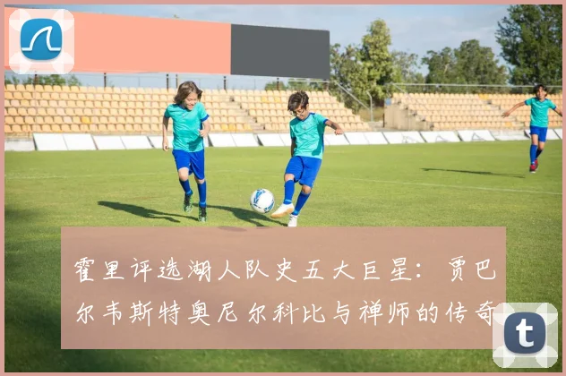霍里评选湖人队史五大巨星：贾巴尔韦斯特奥尼尔科比与禅师的传奇之路
