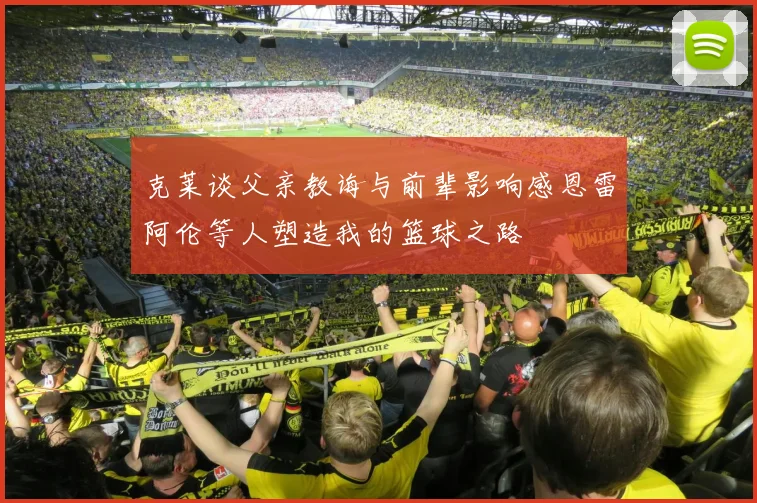 克莱谈父亲教诲与前辈影响感恩雷阿伦等人塑造我的篮球之路