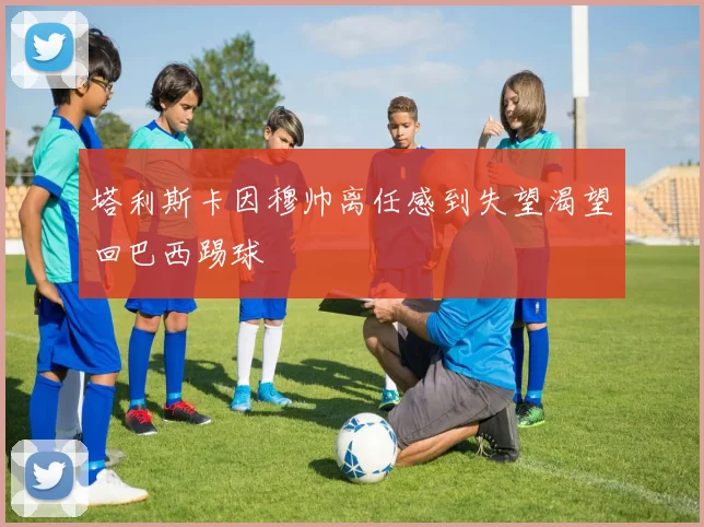 塔利斯卡因穆帅离任感到失望渴望回巴西踢球