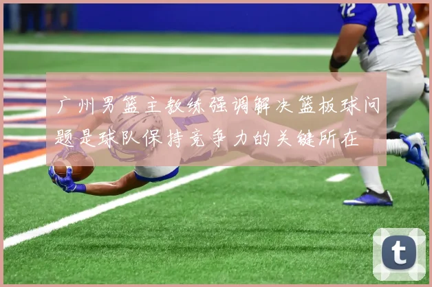 广州男篮主教练强调解决篮板球问题是球队保持竞争力的关键所在