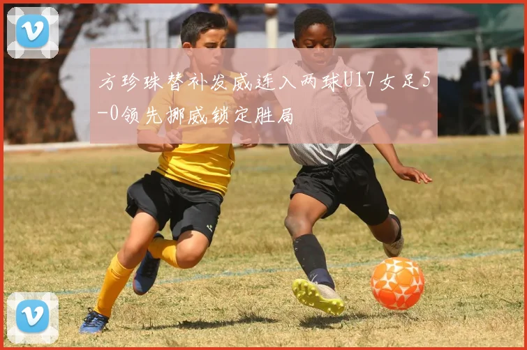 方珍珠替补发威连入两球U17女足5-0领先挪威锁定胜局