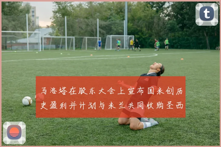 马洛塔在股东大会上宣布国米创历史盈利并计划与米兰共同收购圣西罗