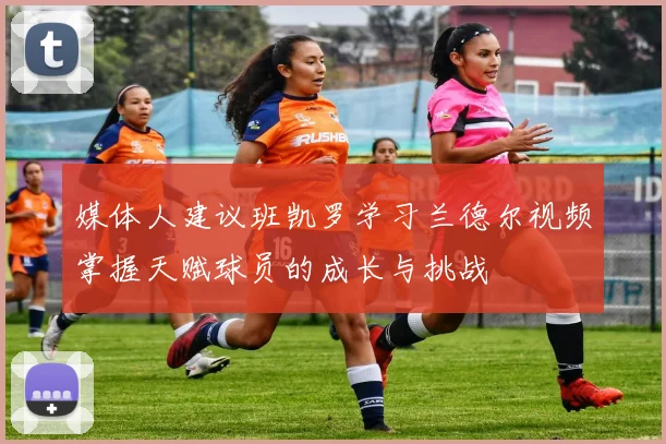 媒体人建议班凯罗学习兰德尔视频掌握天赋球员的成长与挑战
