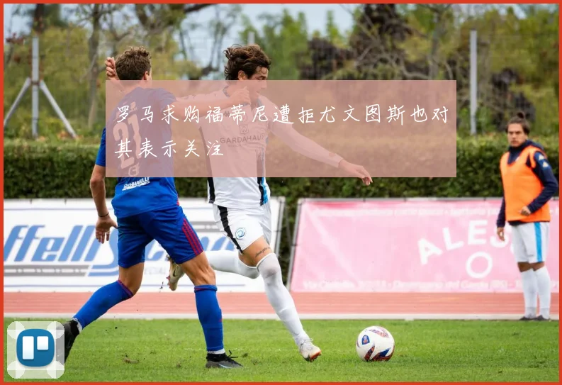 罗马求购福蒂尼遭拒尤文图斯也对其表示关注