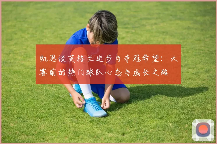 凯恩谈英格兰进步与夺冠希望：大赛前的热门球队心态与成长之路