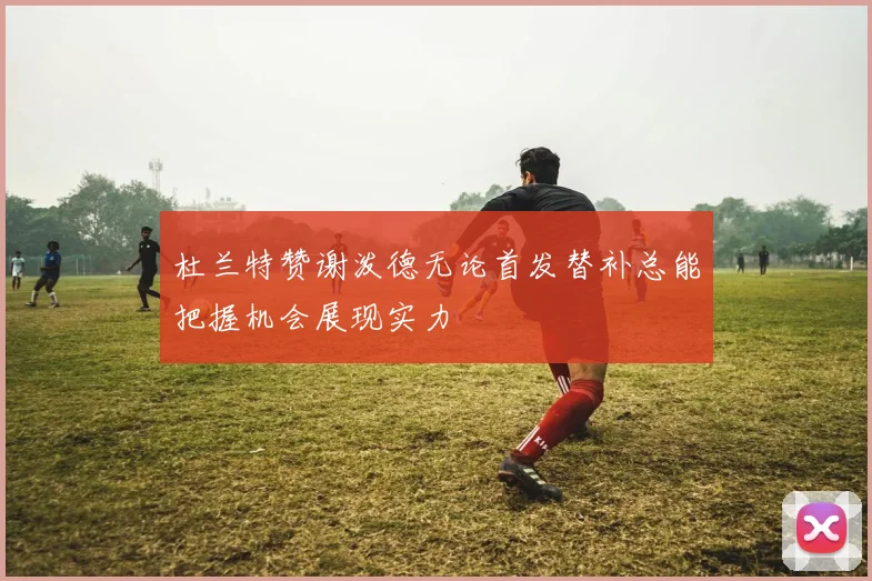 杜兰特赞谢泼德无论首发替补总能把握机会展现实力