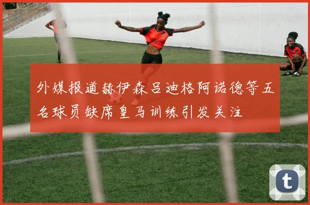 外媒报道赫伊森吕迪格阿诺德等五名球员缺席皇马训练引发关注