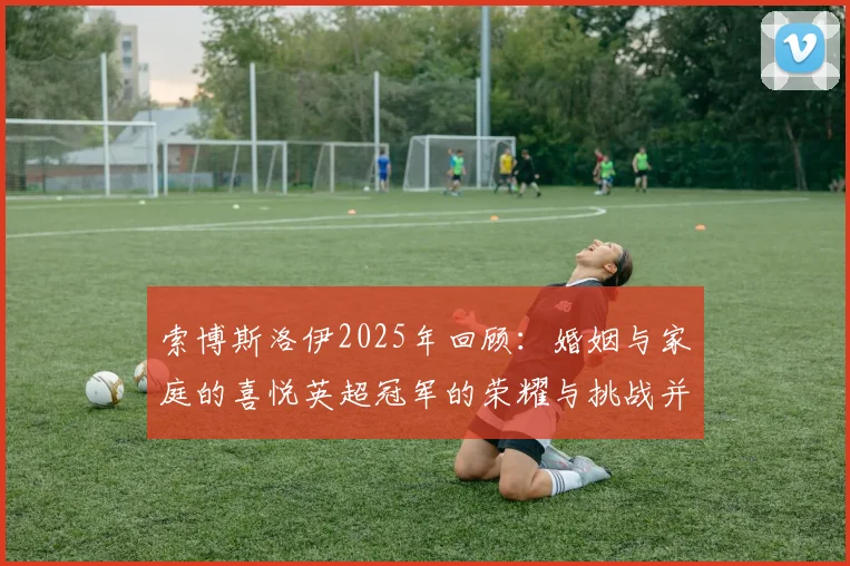 索博斯洛伊2025年回顾：婚姻与家庭的喜悦英超冠军的荣耀与挑战并存