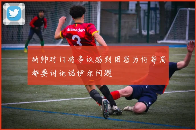 纳帅对门将争议感到困惑为何每周都要讨论诺伊尔问题