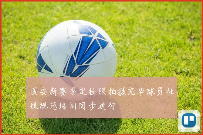 国安新赛季定妆照拍摄完毕球员社媒规范培训同步进行