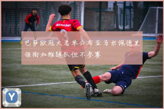 巴萨欧冠大名单公布亚马尔佩德里领衔加维随队但不参赛