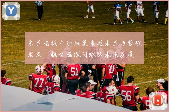 米兰老板卡迪纳莱重返米兰与管理层及囧叔会面探讨球队未来发展