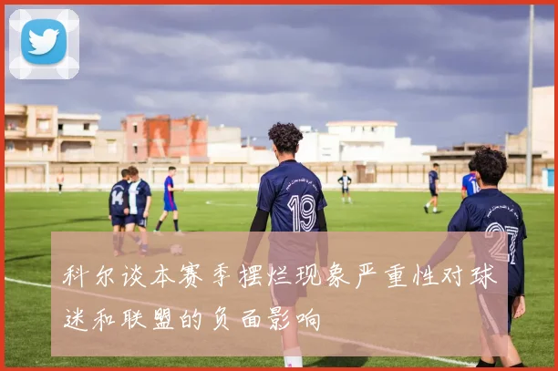 科尔谈本赛季摆烂现象严重性对球迷和联盟的负面影响