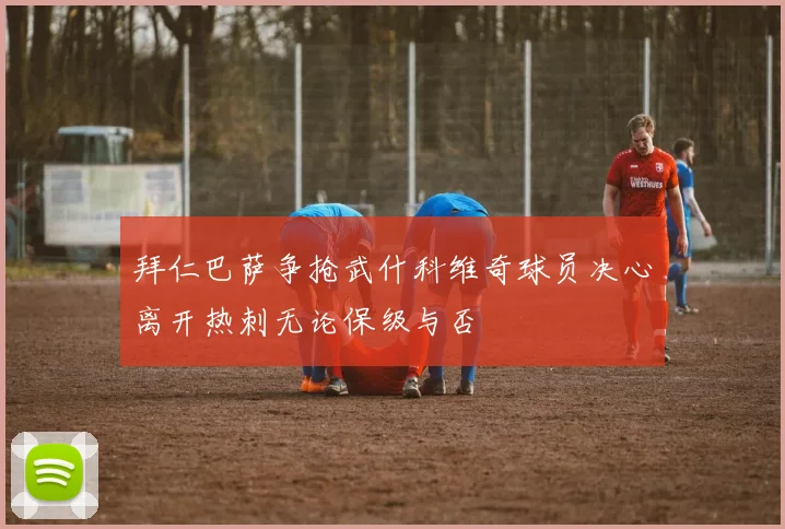拜仁巴萨争抢武什科维奇球员决心离开热刺无论保级与否