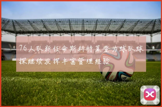 76人队新任命斯科特莱登为球队球探继续发挥丰富管理经验