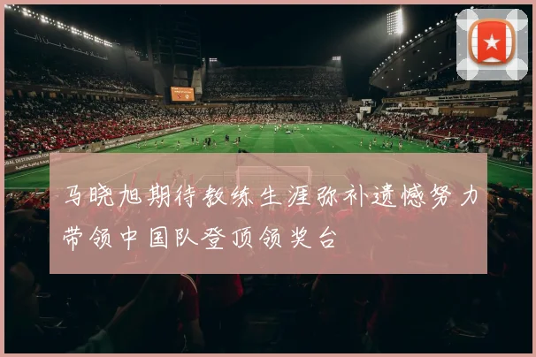 马晓旭期待教练生涯弥补遗憾努力带领中国队登顶领奖台