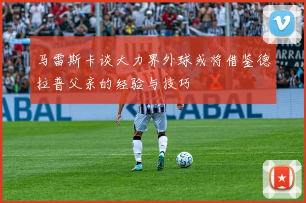 马雷斯卡谈大力界外球或将借鉴德拉普父亲的经验与技巧