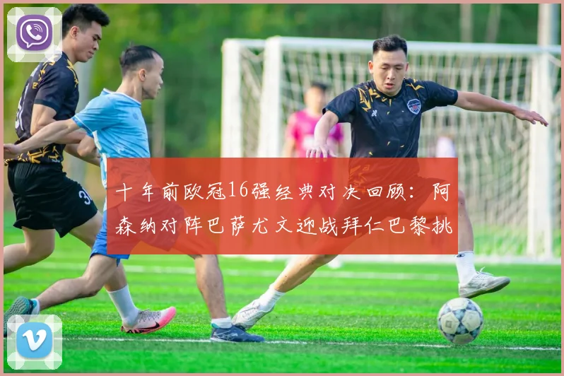 十年前欧冠16强经典对决回顾：阿森纳对阵巴萨尤文迎战拜仁巴黎挑战切尔西