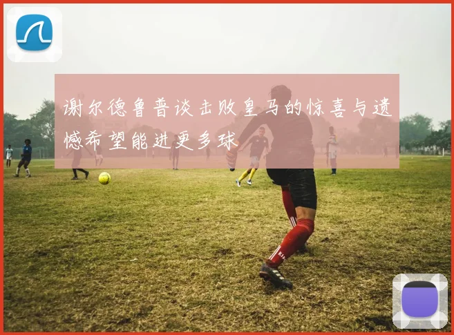 谢尔德鲁普谈击败皇马的惊喜与遗憾希望能进更多球