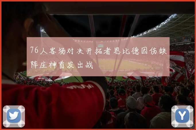 76人客场对决开拓者恩比德因伤缺阵庄神首发出战
