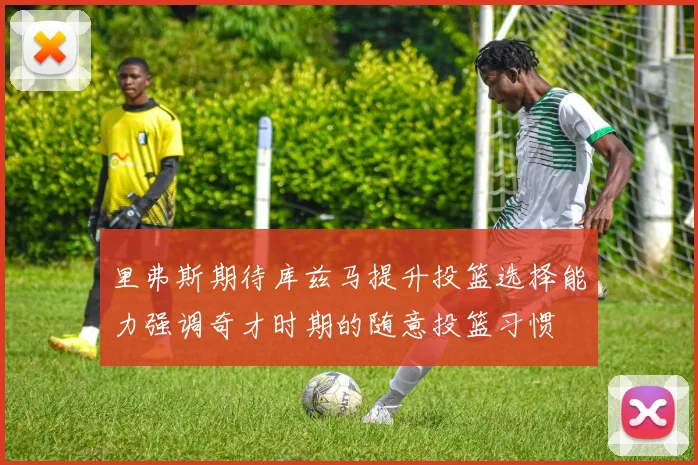 里弗斯期待库兹马提升投篮选择能力强调奇才时期的随意投篮习惯