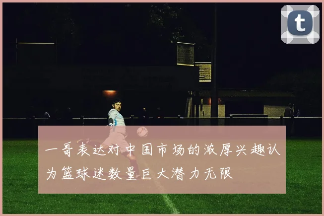 一哥表达对中国市场的浓厚兴趣认为篮球迷数量巨大潜力无限