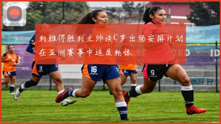 利雅得胜利主帅谈C罗出场安排计划在亚洲赛事中适度轮休