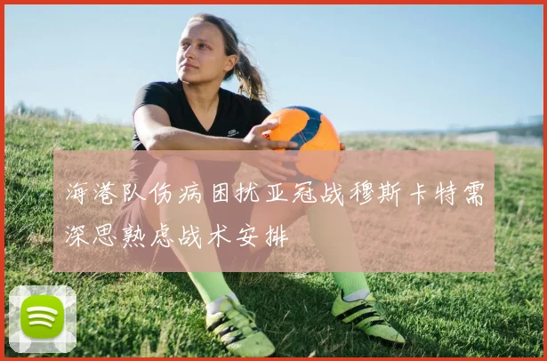 海港队伤病困扰亚冠战穆斯卡特需深思熟虑战术安排
