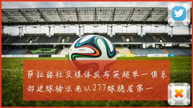 萨拉赫社交媒体发布英超单一俱乐部进球榜法老以277球稳居第一