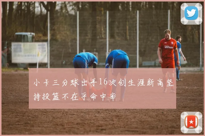 小卡三分球出手16次创生涯新高坚持投篮不在乎命中率