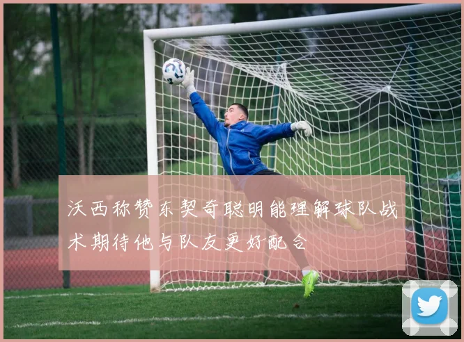 沃西称赞东契奇聪明能理解球队战术期待他与队友更好配合