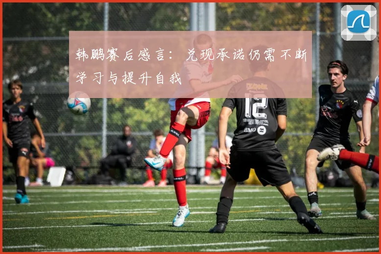 韩鹏赛后感言：兑现承诺仍需不断学习与提升自我