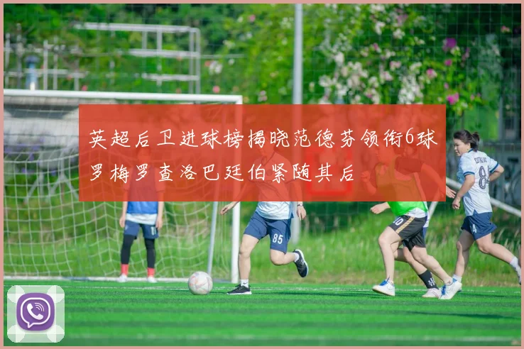 英超后卫进球榜揭晓范德芬领衔6球罗梅罗查洛巴廷伯紧随其后
