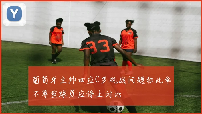 葡萄牙主帅回应C罗观战问题称此举不尊重球员应停止讨论