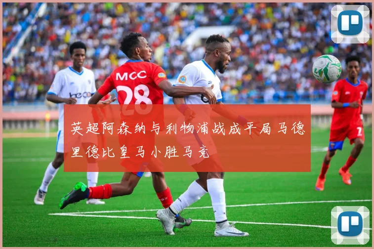英超阿森纳与利物浦战成平局马德里德比皇马小胜马竞