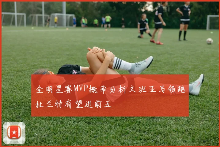 全明星赛MVP概率分析文班亚马领跑杜兰特有望进前五
