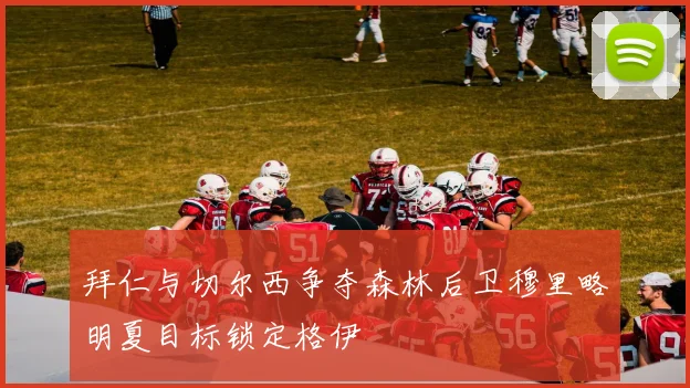 拜仁与切尔西争夺森林后卫穆里略明夏目标锁定格伊