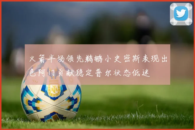 火箭半场领先鹈鹕小史密斯表现出色阿门贡献稳定普尔状态低迷